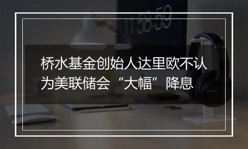 桥水基金创始人达里欧不认为美联储会“大幅”降息