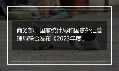 商务部、国家统计局和国家外汇管理局联合发布《2023年度中国对外直接投资统计公报》