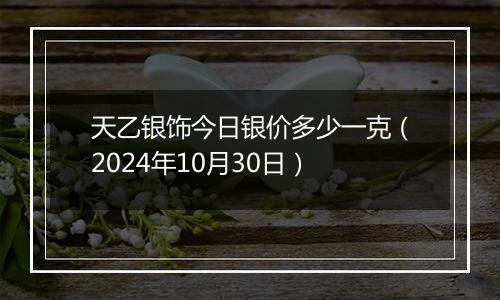 天乙银饰今日银价多少一克（2024年10月30日）
