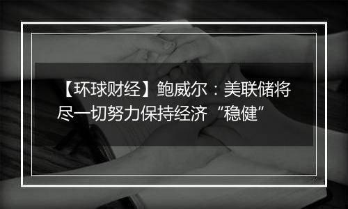 【环球财经】鲍威尔:美联储将尽一切努力保持经济“稳健”
