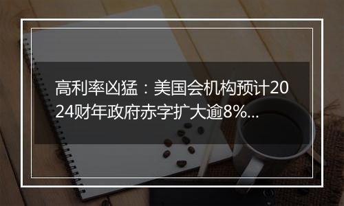 高利率凶猛:美国会机构预计2024财年政府赤字扩大逾8%,利息支出劲增34%
