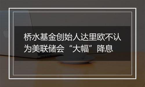 桥水基金创始人达里欧不认为美联储会“大幅”降息