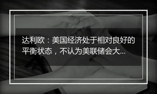 达利欧:美国经济处于相对良好的平衡状态,不认为美联储会大幅降息