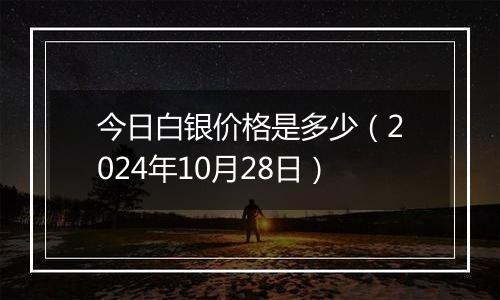 今日白银价格是多少(2024年10月28日)