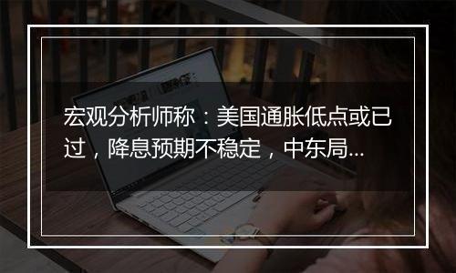 宏观分析师称:美国通胀低点或已过,降息预期不稳定,中东局势或影响油价,美国再度降息或受限