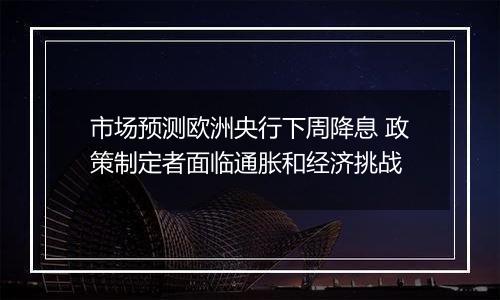 市场预测欧洲央行下周降息 政策制定者面临通胀和经济挑战