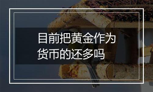 目前把黄金作为货币的还多吗
