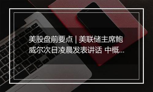 美股盘前要点 | 美联储主席鲍威尔次日凌晨发表讲话 中概股盘前大涨