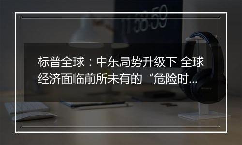 标普全球:中东局势升级下 全球经济面临前所未有的“危险时期”