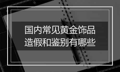 国内常见黄金饰品造假和鉴别有哪些