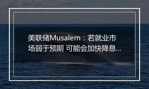 美联储Musalem:若就业市场弱于预期 可能会加快降息步伐