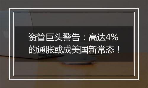资管巨头警告：高达4%的通胀或成美国新常态！