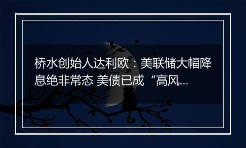 桥水创始人达利欧:美联储大幅降息绝非常态 美债已成“高风险投资”