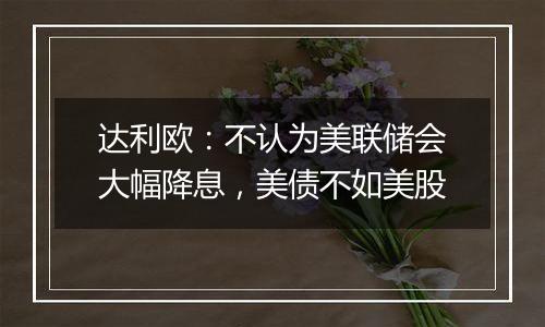 达利欧:不认为美联储会大幅降息,美债不如美股
