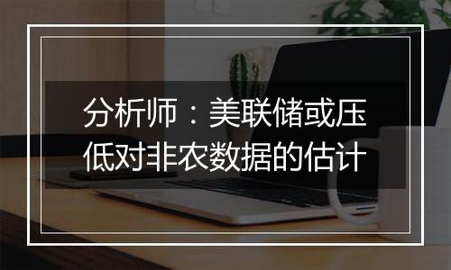 分析师:美联储或压低对非农数据的估计