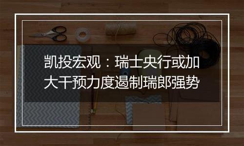 凯投宏观:瑞士央行或加大干预力度遏制瑞郎强势