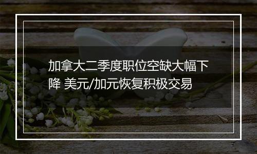 加拿大二季度职位空缺大幅下降 美元/加元恢复积极交易
