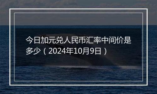 今日加元兑人民币汇率中间价是多少（2024年10月9日）
