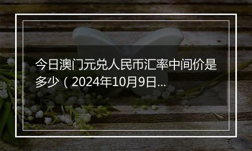 今日澳门元兑人民币汇率中间价是多少(2024年10月9日)
