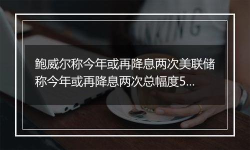 鲍威尔称今年或再降息两次美联储称今年或再降息两次总幅度50个基点