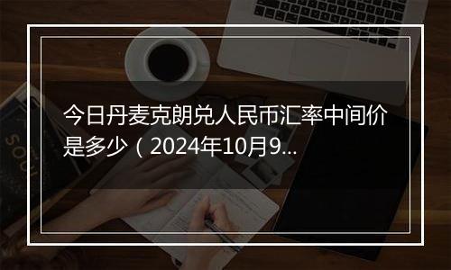 今日丹麦克朗兑人民币汇率中间价是多少(2024年10月9日)