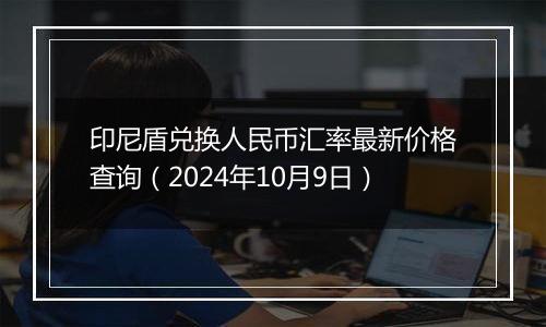 印尼盾兑换人民币汇率最新价格查询(2024年10月9日)