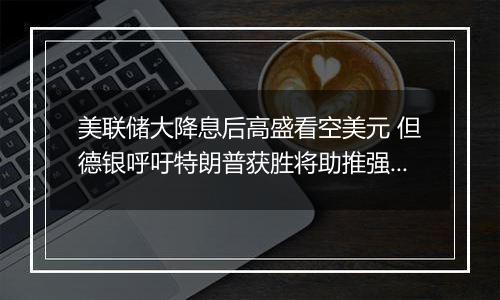 美联储大降息后高盛看空美元 但德银呼吁特朗普获胜将助推强势美元