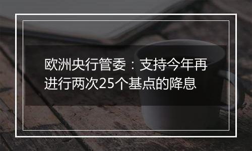 欧洲央行管委:支持今年再进行两次25个基点的降息