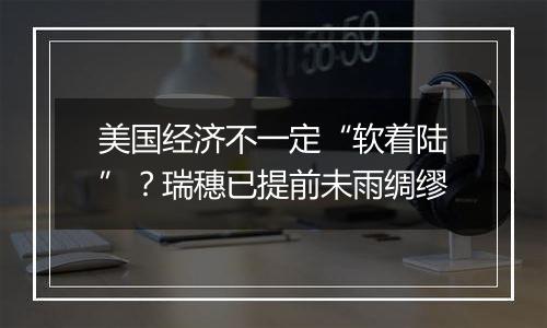 美国经济不一定“软着陆”?瑞穗已提前未雨绸缪