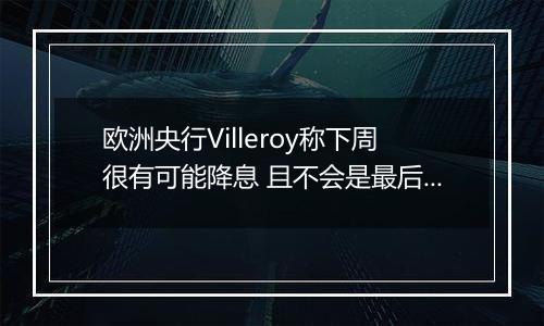 欧洲央行Villeroy称下周很有可能降息 且不会是最后一次