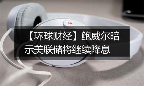 【环球财经】鲍威尔暗示美联储将继续降息