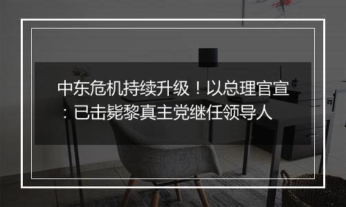 中东危机持续升级!以总理官宣:已击毙黎真主党继任领导人