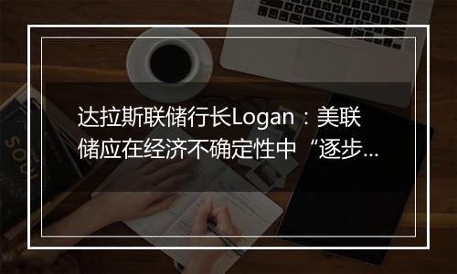 达拉斯联储行长Logan:美联储应在经济不确定性中“逐步”降息