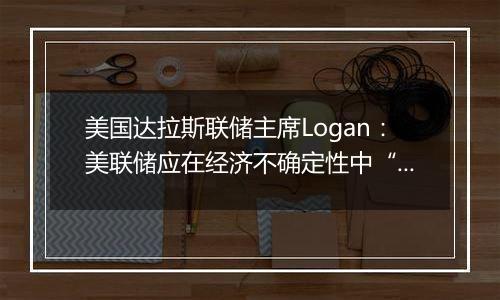 美国达拉斯联储主席Logan:美联储应在经济不确定性中“逐步”降息