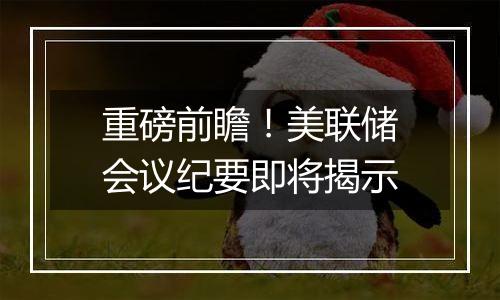 重磅前瞻!美联储会议纪要即将揭示