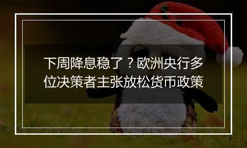 下周降息稳了?欧洲央行多位决策者主张放松货币政策