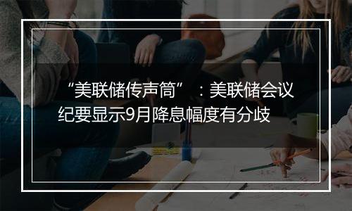 “美联储传声筒”:美联储会议纪要显示9月降息幅度有分歧
