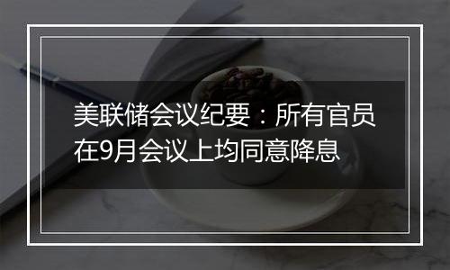 美联储会议纪要:所有官员在9月会议上均同意降息