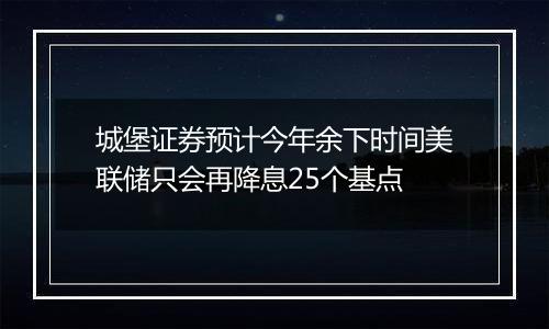 城堡证券预计今年余下时间美联储只会再降息25个基点