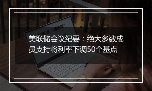 美联储会议纪要:绝大多数成员支持将利率下调50个基点