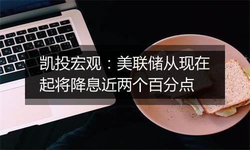 凯投宏观:美联储从现在起将降息近两个百分点
