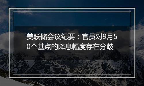 美联储会议纪要:官员对9月50个基点的降息幅度存在分歧