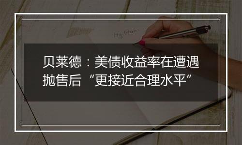 贝莱德:美债收益率在遭遇抛售后“更接近合理水平”