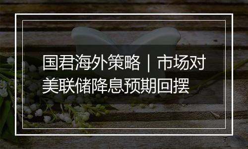 国君海外策略|市场对美联储降息预期回摆