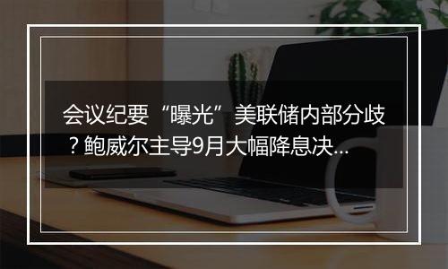 会议纪要“曝光”美联储内部分歧?鲍威尔主导9月大幅降息决策