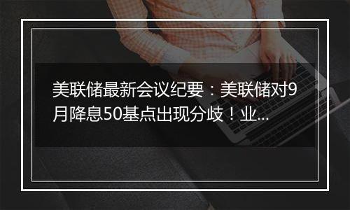美联储最新会议纪要：美联储对9月降息50基点出现分歧！业内称美联储年内或仅再降息25基点