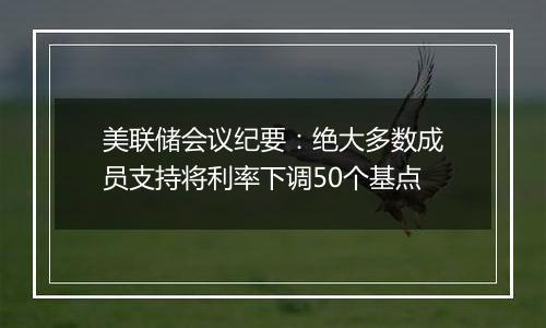 美联储会议纪要:绝大多数成员支持将利率下调50个基点