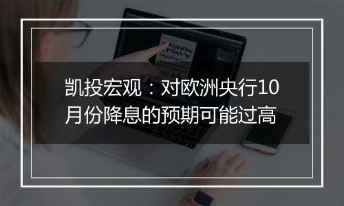 凯投宏观:对欧洲央行10月份降息的预期可能过高
