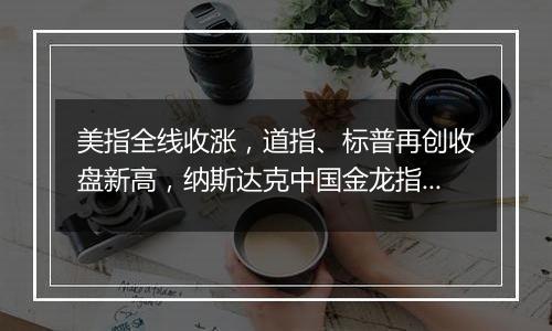 美指全线收涨,道指、标普再创收盘新高,纳斯达克中国金龙指数跌1.29%