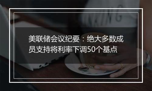 美联储会议纪要:绝大多数成员支持将利率下调50个基点